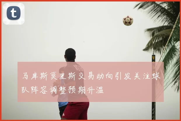 马库斯莫里斯交易动向引发关注球队阵容调整预期升温