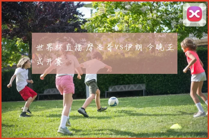 世界杯直播 摩洛哥vs伊朗 今晚正式开赛