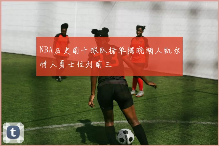NBA历史前十球队榜单揭晓湖人凯尔特人勇士位列前三