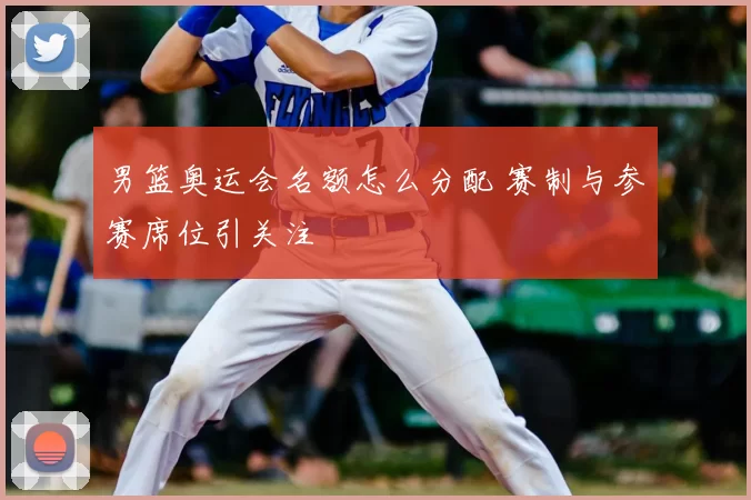 男篮奥运会名额怎么分配 赛制与参赛席位引关注