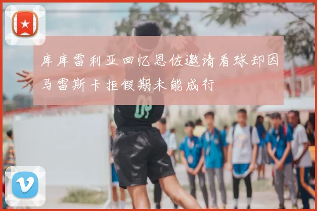 库库雷利亚回忆恩佐邀请看球却因马雷斯卡拒假期未能成行