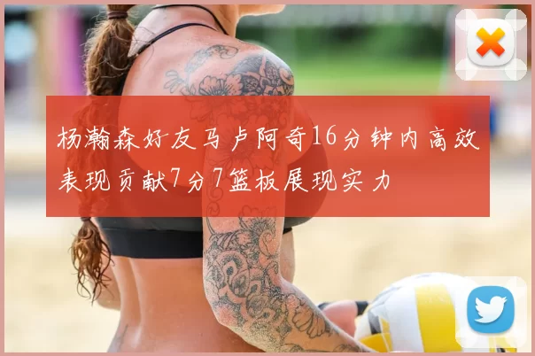 杨瀚森好友马卢阿奇16分钟内高效表现贡献7分7篮板展现实力