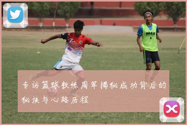 专访篮球教练周军揭秘成功背后的秘诀与心路历程