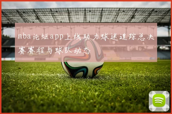 nba论坛app上线助力球迷追踪总决赛赛程与球队动态