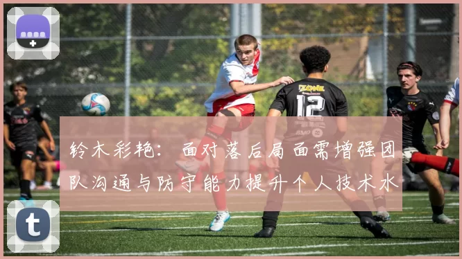 铃木彩艳：面对落后局面需增强团队沟通与防守能力提升个人技术水平
