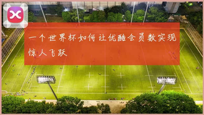 一个世界杯如何让优酷会员数实现惊人飞跃
