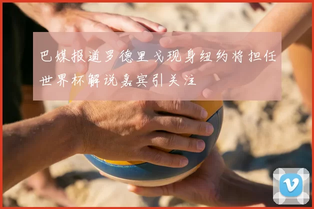 巴媒报道罗德里戈现身纽约将担任世界杯解说嘉宾引关注