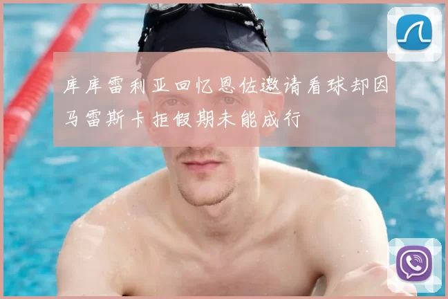 库库雷利亚回忆恩佐邀请看球却因马雷斯卡拒假期未能成行