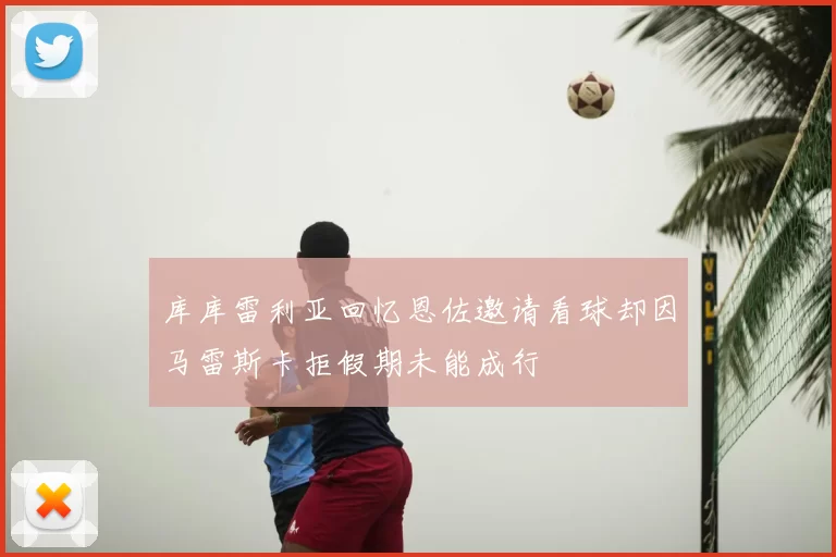 库库雷利亚回忆恩佐邀请看球却因马雷斯卡拒假期未能成行