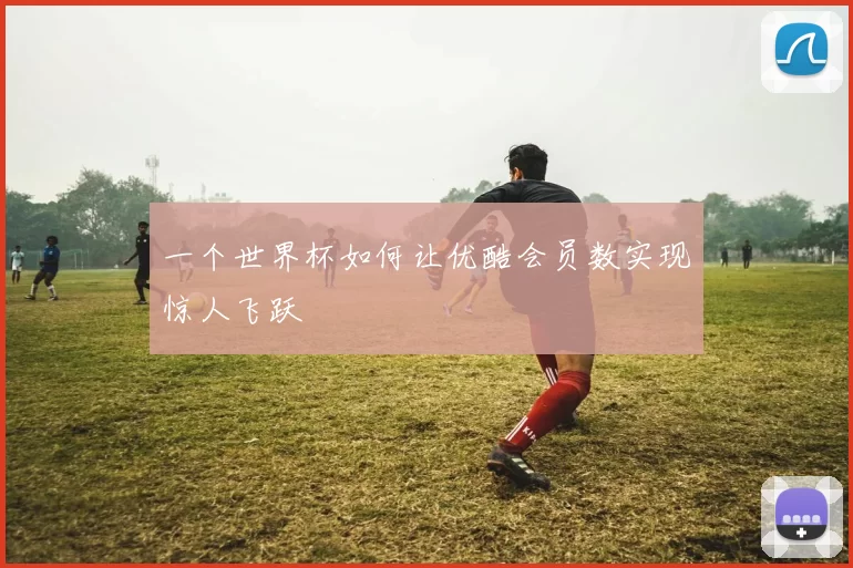 一个世界杯如何让优酷会员数实现惊人飞跃