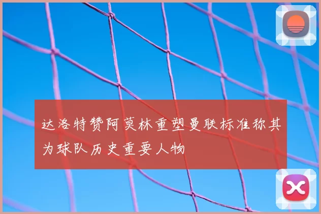 达洛特赞阿莫林重塑曼联标准称其为球队历史重要人物
