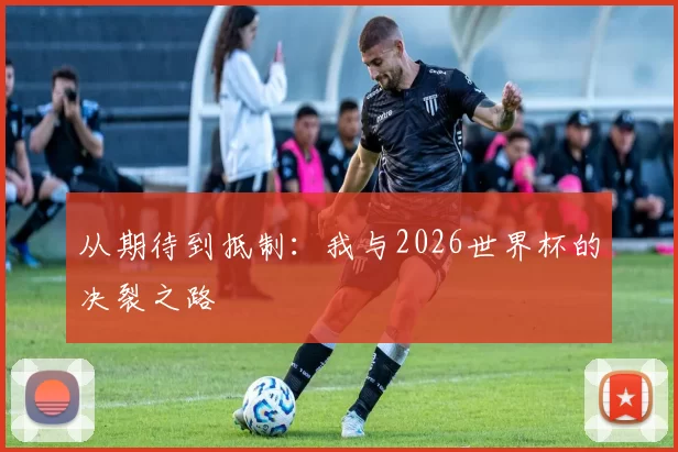从期待到抵制:我与2026世界杯的决裂之路