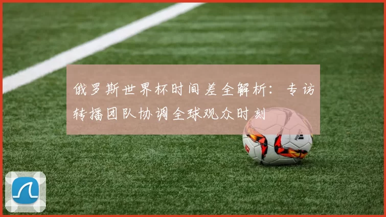 俄罗斯世界杯时间差全解析：专访转播团队协调全球观众时刻