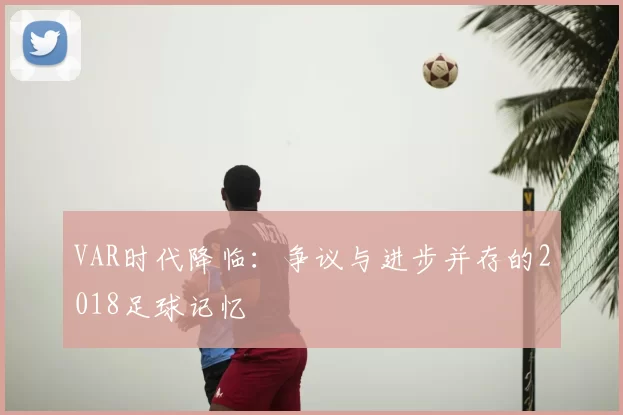 VAR时代降临:争议与进步并存的2018足球记忆