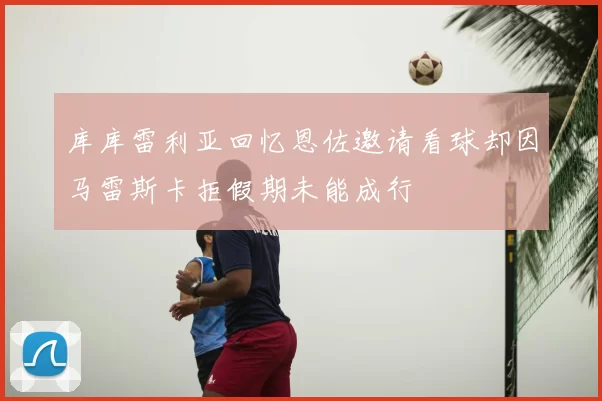 库库雷利亚回忆恩佐邀请看球却因马雷斯卡拒假期未能成行