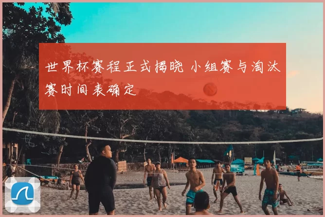 世界杯赛程正式揭晓 小组赛与淘汰赛时间表确定