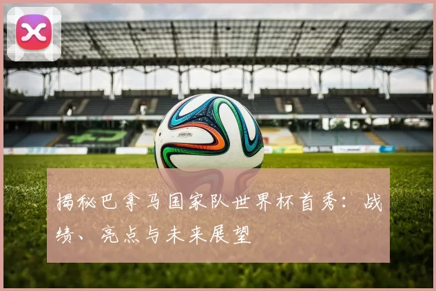 揭秘巴拿马国家队世界杯首秀：战绩、亮点与未来展望