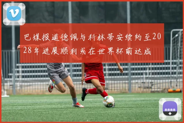 巴媒报道德佩与科林蒂安续约至2028年进展顺利或在世界杯前达成
