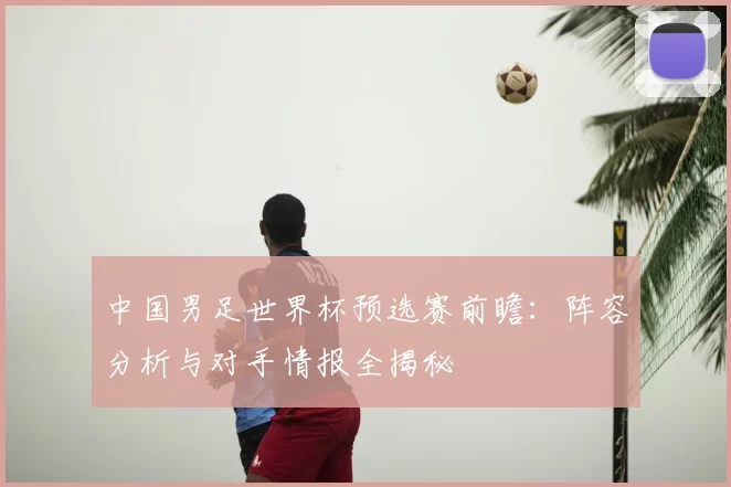 中国男足世界杯预选赛前瞻:阵容分析与对手情报全揭秘