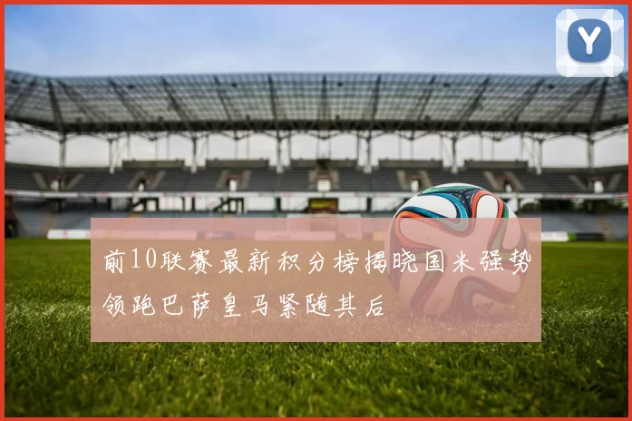 前10联赛最新积分榜揭晓国米强势领跑巴萨皇马紧随其后