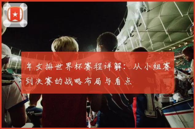 年女排世界杯赛程详解：从小组赛到决赛的战略布局与看点