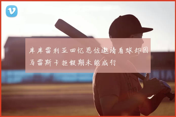 库库雷利亚回忆恩佐邀请看球却因马雷斯卡拒假期未能成行