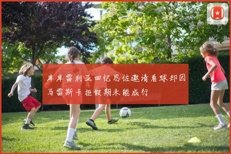 库库雷利亚回忆恩佐邀请看球却因马雷斯卡拒假期未能成行
