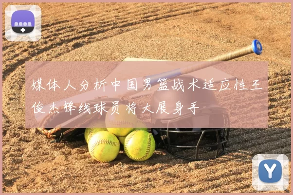媒体人分析中国男篮战术适应性王俊杰锋线球员将大展身手