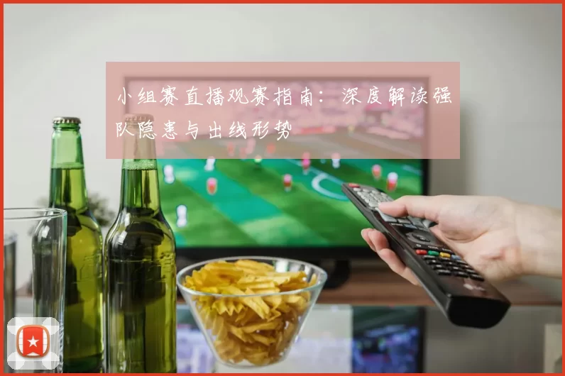 小组赛直播观赛指南:深度解读强队隐患与出线形势