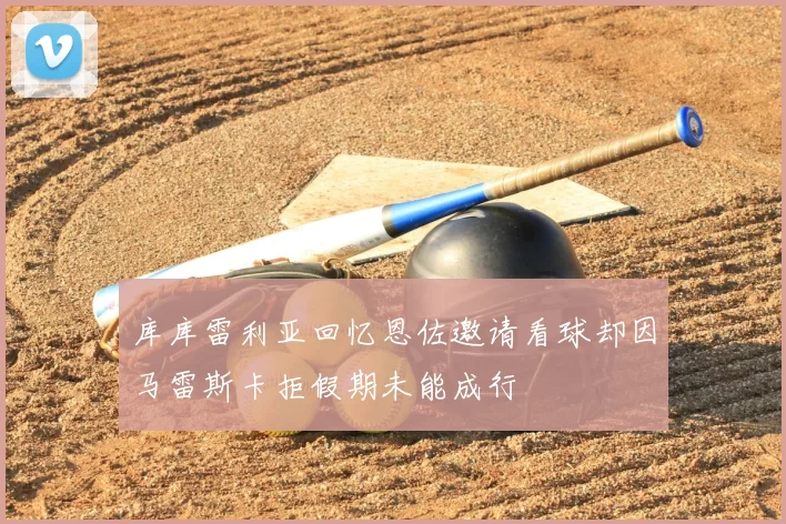 库库雷利亚回忆恩佐邀请看球却因马雷斯卡拒假期未能成行