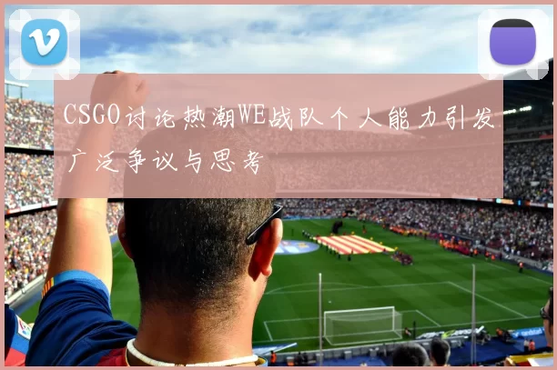 CSGO讨论热潮WE战队个人能力引发广泛争议与思考
