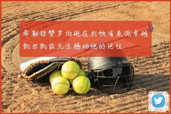 希勒称赞罗伯逊在利物浦表现卓越凯尔凯兹无法撼动他的地位