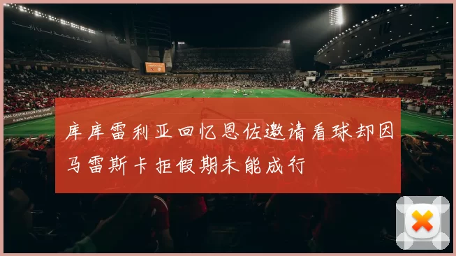 库库雷利亚回忆恩佐邀请看球却因马雷斯卡拒假期未能成行