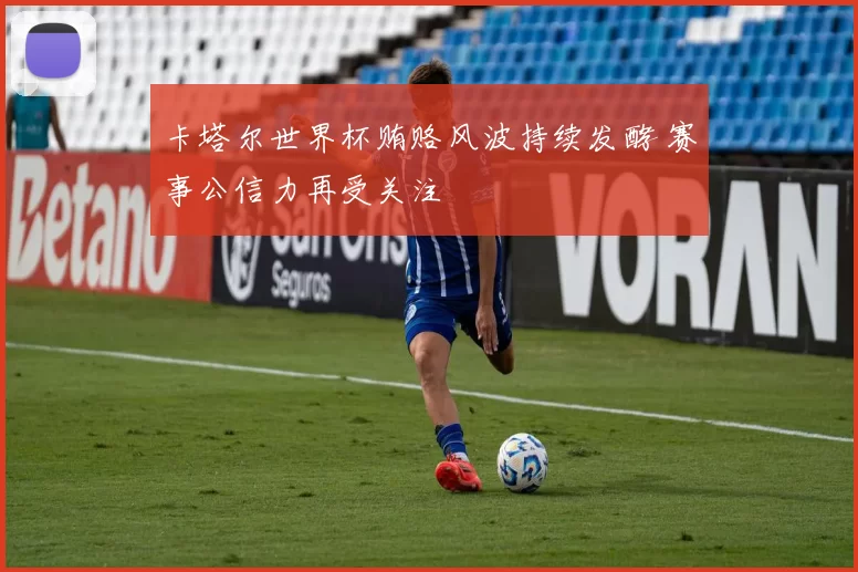 卡塔尔世界杯贿赂风波持续发酵 赛事公信力再受关注