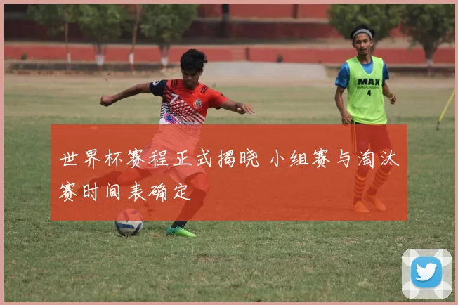 世界杯赛程正式揭晓 小组赛与淘汰赛时间表确定