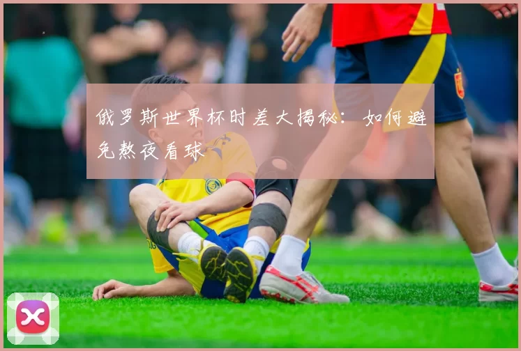 俄罗斯世界杯时差大揭秘：如何避免熬夜看球