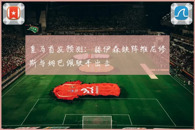 皇马首发预测：赫伊森缺阵维尼修斯与姆巴佩联手出击