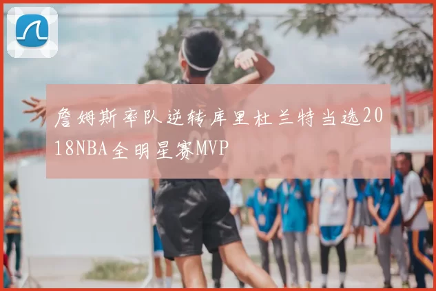 詹姆斯率队逆转库里杜兰特当选2018NBA全明星赛MVP