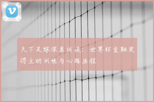 天下足球深度访谈：世界杯金靴奖得主的训练与心路历程