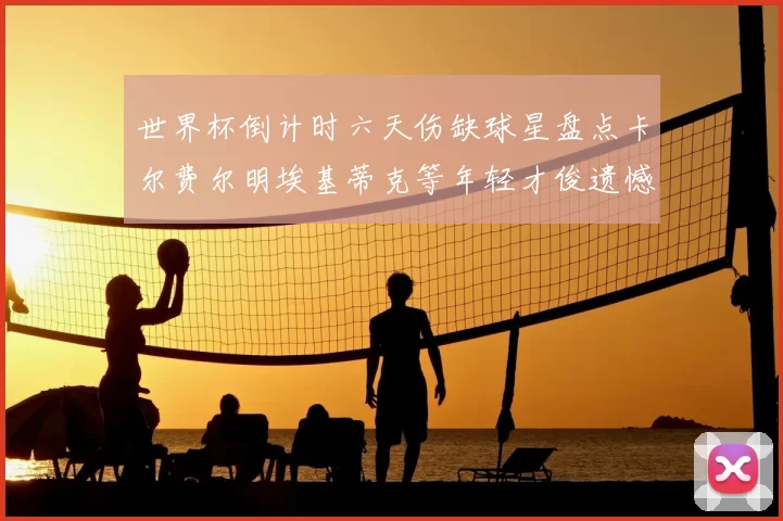 世界杯倒计时六天伤缺球星盘点卡尔费尔明埃基蒂克等年轻才俊遗憾缺席