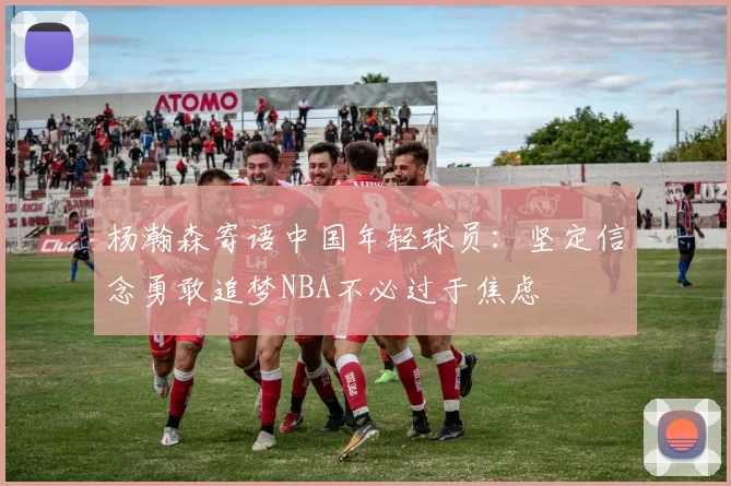 杨瀚森寄语中国年轻球员：坚定信念勇敢追梦NBA不必过于焦虑