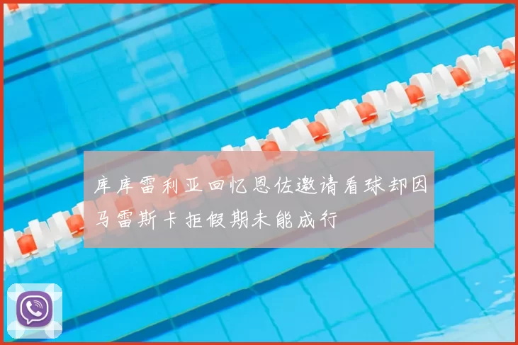 库库雷利亚回忆恩佐邀请看球却因马雷斯卡拒假期未能成行