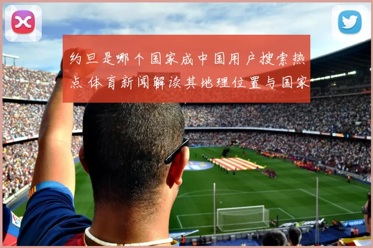 约旦是哪个国家成中国用户搜索热点 体育新闻解读其地理位置与国家背景