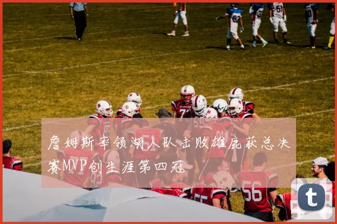 詹姆斯率领湖人队击败雄鹿获总决赛MVP创生涯第四冠