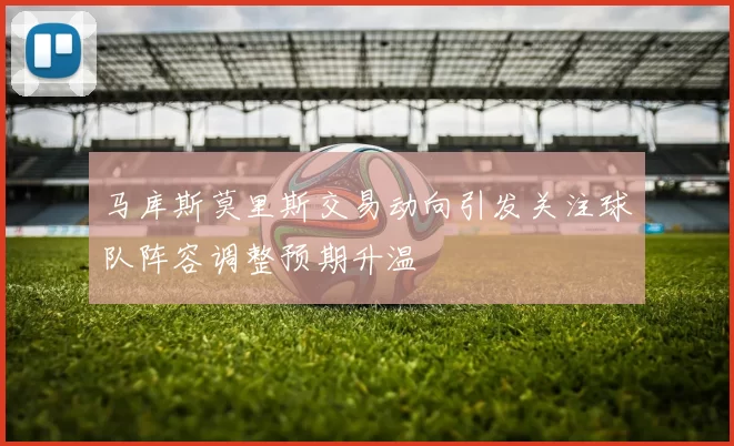马库斯莫里斯交易动向引发关注球队阵容调整预期升温