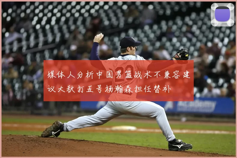 媒体人分析中国男篮战术不兼容建议大秋打五号杨瀚森担任替补