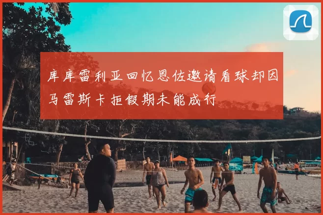 库库雷利亚回忆恩佐邀请看球却因马雷斯卡拒假期未能成行