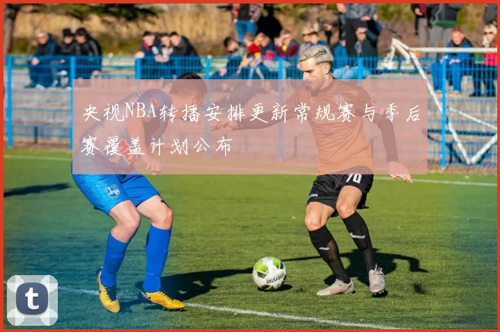 央视NBA转播安排更新常规赛与季后赛覆盖计划公布