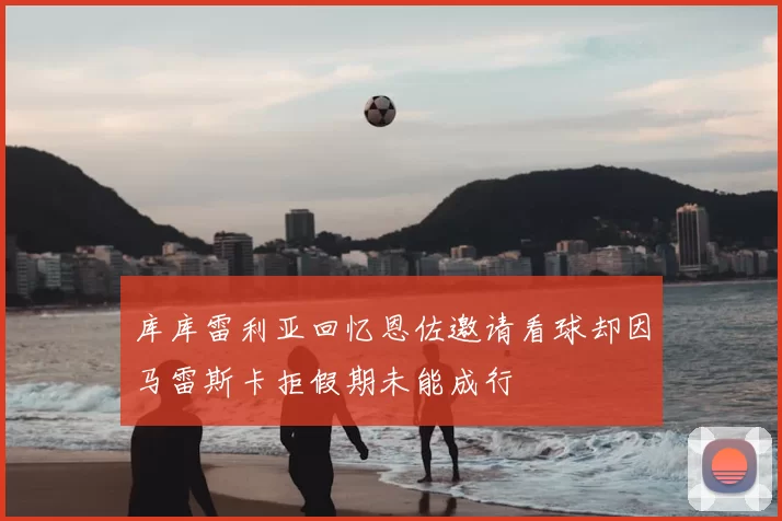 库库雷利亚回忆恩佐邀请看球却因马雷斯卡拒假期未能成行