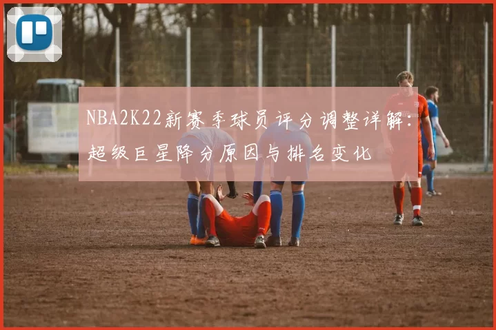 NBA2K22新赛季球员评分调整详解:超级巨星降分原因与排名变化
